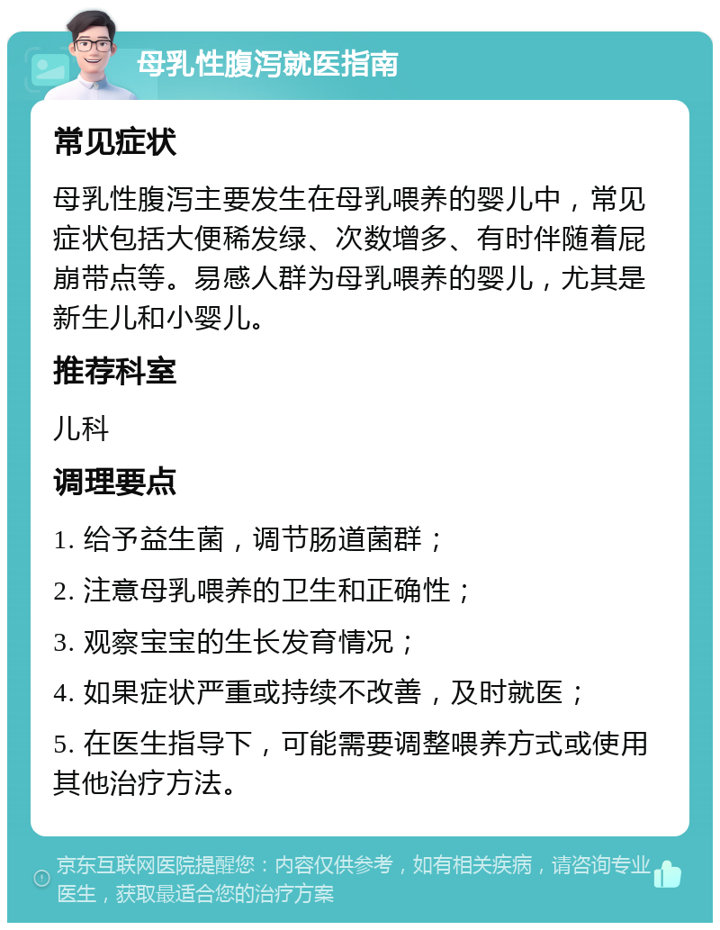 母乳性腹泻就医指南 常见症状 母乳性腹泻主要发生在母乳喂养的婴儿中，常见症状包括大便稀发绿、次数增多、有时伴随着屁崩带点等。易感人群为母乳喂养的婴儿，尤其是新生儿和小婴儿。 推荐科室 儿科 调理要点 1. 给予益生菌，调节肠道菌群； 2. 注意母乳喂养的卫生和正确性； 3. 观察宝宝的生长发育情况； 4. 如果症状严重或持续不改善，及时就医； 5. 在医生指导下，可能需要调整喂养方式或使用其他治疗方法。