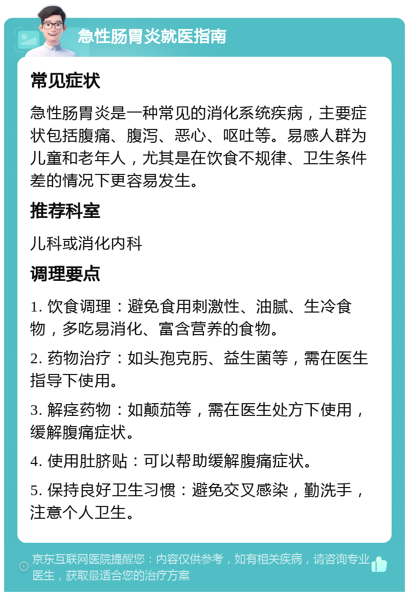 急性肠胃炎就医指南 常见症状 急性肠胃炎是一种常见的消化系统疾病，主要症状包括腹痛、腹泻、恶心、呕吐等。易感人群为儿童和老年人，尤其是在饮食不规律、卫生条件差的情况下更容易发生。 推荐科室 儿科或消化内科 调理要点 1. 饮食调理：避免食用刺激性、油腻、生冷食物，多吃易消化、富含营养的食物。 2. 药物治疗：如头孢克肟、益生菌等，需在医生指导下使用。 3. 解痉药物：如颠茄等，需在医生处方下使用，缓解腹痛症状。 4. 使用肚脐贴：可以帮助缓解腹痛症状。 5. 保持良好卫生习惯：避免交叉感染，勤洗手，注意个人卫生。