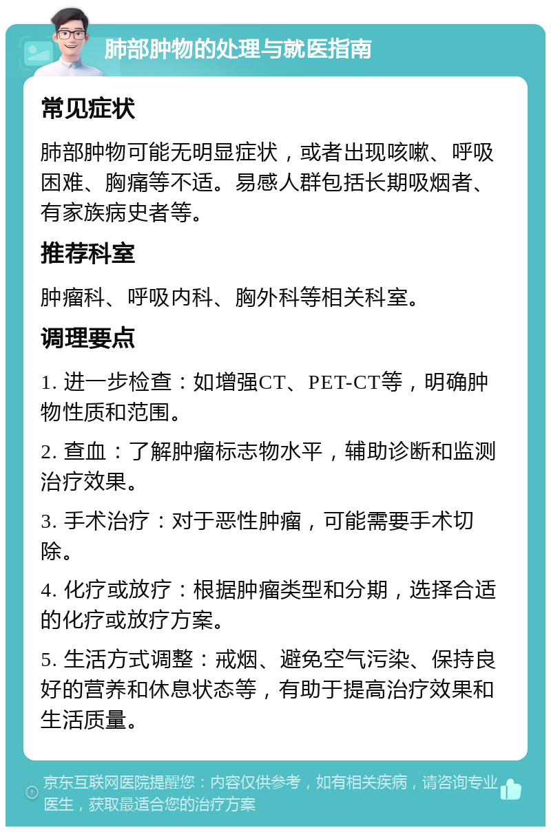 肺部肿物的处理与就医指南 常见症状 肺部肿物可能无明显症状，或者出现咳嗽、呼吸困难、胸痛等不适。易感人群包括长期吸烟者、有家族病史者等。 推荐科室 肿瘤科、呼吸内科、胸外科等相关科室。 调理要点 1. 进一步检查：如增强CT、PET-CT等，明确肿物性质和范围。 2. 查血：了解肿瘤标志物水平，辅助诊断和监测治疗效果。 3. 手术治疗：对于恶性肿瘤，可能需要手术切除。 4. 化疗或放疗：根据肿瘤类型和分期，选择合适的化疗或放疗方案。 5. 生活方式调整：戒烟、避免空气污染、保持良好的营养和休息状态等，有助于提高治疗效果和生活质量。