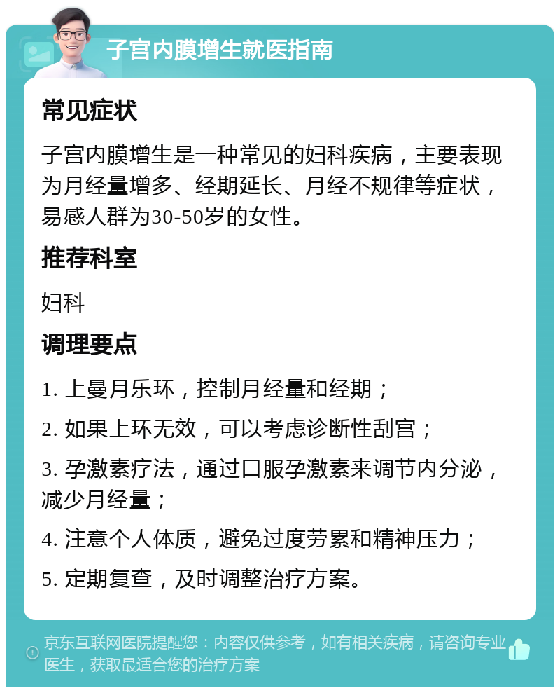 子宫内膜增生就医指南 常见症状 子宫内膜增生是一种常见的妇科疾病，主要表现为月经量增多、经期延长、月经不规律等症状，易感人群为30-50岁的女性。 推荐科室 妇科 调理要点 1. 上曼月乐环，控制月经量和经期； 2. 如果上环无效，可以考虑诊断性刮宫； 3. 孕激素疗法，通过口服孕激素来调节内分泌，减少月经量； 4. 注意个人体质，避免过度劳累和精神压力； 5. 定期复查，及时调整治疗方案。