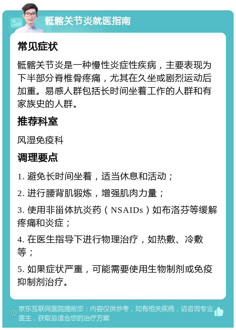 骶髂关节炎就医指南 常见症状 骶髂关节炎是一种慢性炎症性疾病，主要表现为下半部分脊椎骨疼痛，尤其在久坐或剧烈运动后加重。易感人群包括长时间坐着工作的人群和有家族史的人群。 推荐科室 风湿免疫科 调理要点 1. 避免长时间坐着，适当休息和活动； 2. 进行腰背肌锻炼，增强肌肉力量； 3. 使用非甾体抗炎药（NSAIDs）如布洛芬等缓解疼痛和炎症； 4. 在医生指导下进行物理治疗，如热敷、冷敷等； 5. 如果症状严重，可能需要使用生物制剂或免疫抑制剂治疗。