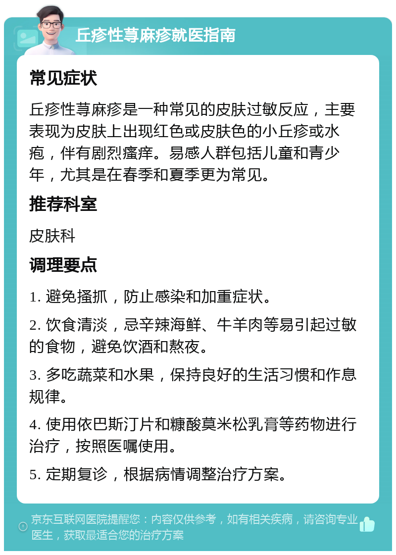 丘疹性荨麻疹就医指南 常见症状 丘疹性荨麻疹是一种常见的皮肤过敏反应，主要表现为皮肤上出现红色或皮肤色的小丘疹或水疱，伴有剧烈瘙痒。易感人群包括儿童和青少年，尤其是在春季和夏季更为常见。 推荐科室 皮肤科 调理要点 1. 避免搔抓，防止感染和加重症状。 2. 饮食清淡，忌辛辣海鲜、牛羊肉等易引起过敏的食物，避免饮酒和熬夜。 3. 多吃蔬菜和水果，保持良好的生活习惯和作息规律。 4. 使用依巴斯汀片和糠酸莫米松乳膏等药物进行治疗，按照医嘱使用。 5. 定期复诊，根据病情调整治疗方案。