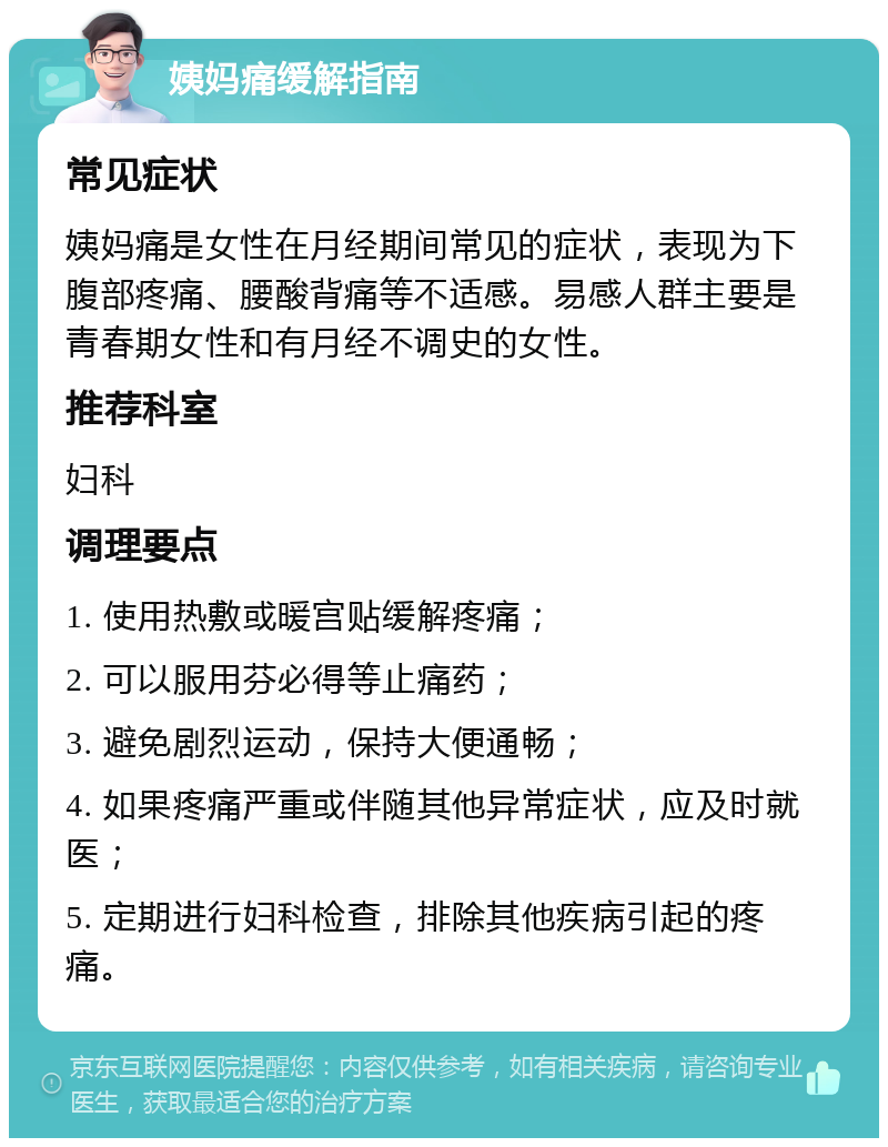 姨妈痛缓解指南 常见症状 姨妈痛是女性在月经期间常见的症状，表现为下腹部疼痛、腰酸背痛等不适感。易感人群主要是青春期女性和有月经不调史的女性。 推荐科室 妇科 调理要点 1. 使用热敷或暖宫贴缓解疼痛； 2. 可以服用芬必得等止痛药； 3. 避免剧烈运动，保持大便通畅； 4. 如果疼痛严重或伴随其他异常症状，应及时就医； 5. 定期进行妇科检查，排除其他疾病引起的疼痛。