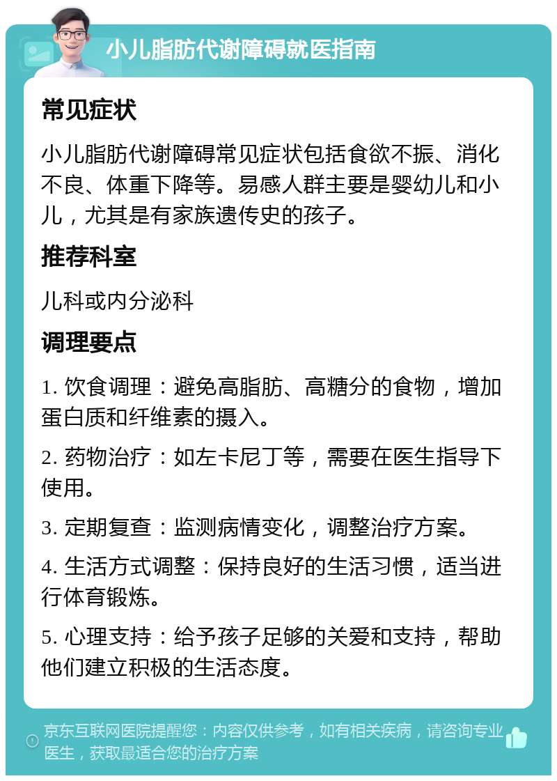 小儿脂肪代谢障碍就医指南 常见症状 小儿脂肪代谢障碍常见症状包括食欲不振、消化不良、体重下降等。易感人群主要是婴幼儿和小儿，尤其是有家族遗传史的孩子。 推荐科室 儿科或内分泌科 调理要点 1. 饮食调理：避免高脂肪、高糖分的食物，增加蛋白质和纤维素的摄入。 2. 药物治疗：如左卡尼丁等，需要在医生指导下使用。 3. 定期复查：监测病情变化，调整治疗方案。 4. 生活方式调整：保持良好的生活习惯，适当进行体育锻炼。 5. 心理支持：给予孩子足够的关爱和支持，帮助他们建立积极的生活态度。