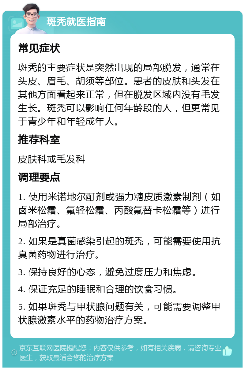 斑秃就医指南 常见症状 斑秃的主要症状是突然出现的局部脱发，通常在头皮、眉毛、胡须等部位。患者的皮肤和头发在其他方面看起来正常，但在脱发区域内没有毛发生长。斑秃可以影响任何年龄段的人，但更常见于青少年和年轻成年人。 推荐科室 皮肤科或毛发科 调理要点 1. 使用米诺地尔酊剂或强力糖皮质激素制剂（如卤米松霜、氟轻松霜、丙酸氟替卡松霜等）进行局部治疗。 2. 如果是真菌感染引起的斑秃，可能需要使用抗真菌药物进行治疗。 3. 保持良好的心态，避免过度压力和焦虑。 4. 保证充足的睡眠和合理的饮食习惯。 5. 如果斑秃与甲状腺问题有关，可能需要调整甲状腺激素水平的药物治疗方案。