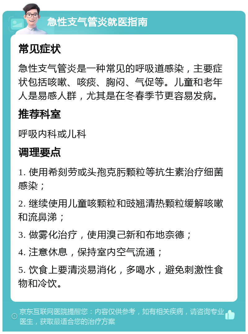 急性支气管炎就医指南 常见症状 急性支气管炎是一种常见的呼吸道感染，主要症状包括咳嗽、咳痰、胸闷、气促等。儿童和老年人是易感人群，尤其是在冬春季节更容易发病。 推荐科室 呼吸内科或儿科 调理要点 1. 使用希刻劳或头孢克肟颗粒等抗生素治疗细菌感染； 2. 继续使用儿童咳颗粒和豉翘清热颗粒缓解咳嗽和流鼻涕； 3. 做雾化治疗，使用溴己新和布地奈德； 4. 注意休息，保持室内空气流通； 5. 饮食上要清淡易消化，多喝水，避免刺激性食物和冷饮。