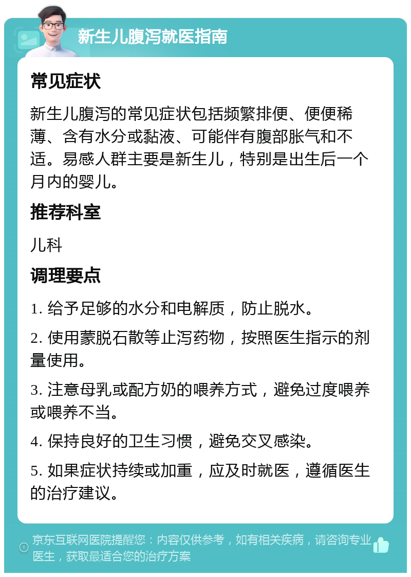 新生儿腹泻就医指南 常见症状 新生儿腹泻的常见症状包括频繁排便、便便稀薄、含有水分或黏液、可能伴有腹部胀气和不适。易感人群主要是新生儿，特别是出生后一个月内的婴儿。 推荐科室 儿科 调理要点 1. 给予足够的水分和电解质，防止脱水。 2. 使用蒙脱石散等止泻药物，按照医生指示的剂量使用。 3. 注意母乳或配方奶的喂养方式，避免过度喂养或喂养不当。 4. 保持良好的卫生习惯，避免交叉感染。 5. 如果症状持续或加重，应及时就医，遵循医生的治疗建议。