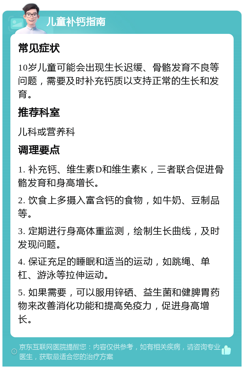 儿童补钙指南 常见症状 10岁儿童可能会出现生长迟缓、骨骼发育不良等问题，需要及时补充钙质以支持正常的生长和发育。 推荐科室 儿科或营养科 调理要点 1. 补充钙、维生素D和维生素K，三者联合促进骨骼发育和身高增长。 2. 饮食上多摄入富含钙的食物，如牛奶、豆制品等。 3. 定期进行身高体重监测，绘制生长曲线，及时发现问题。 4. 保证充足的睡眠和适当的运动，如跳绳、单杠、游泳等拉伸运动。 5. 如果需要，可以服用锌硒、益生菌和健脾胃药物来改善消化功能和提高免疫力，促进身高增长。