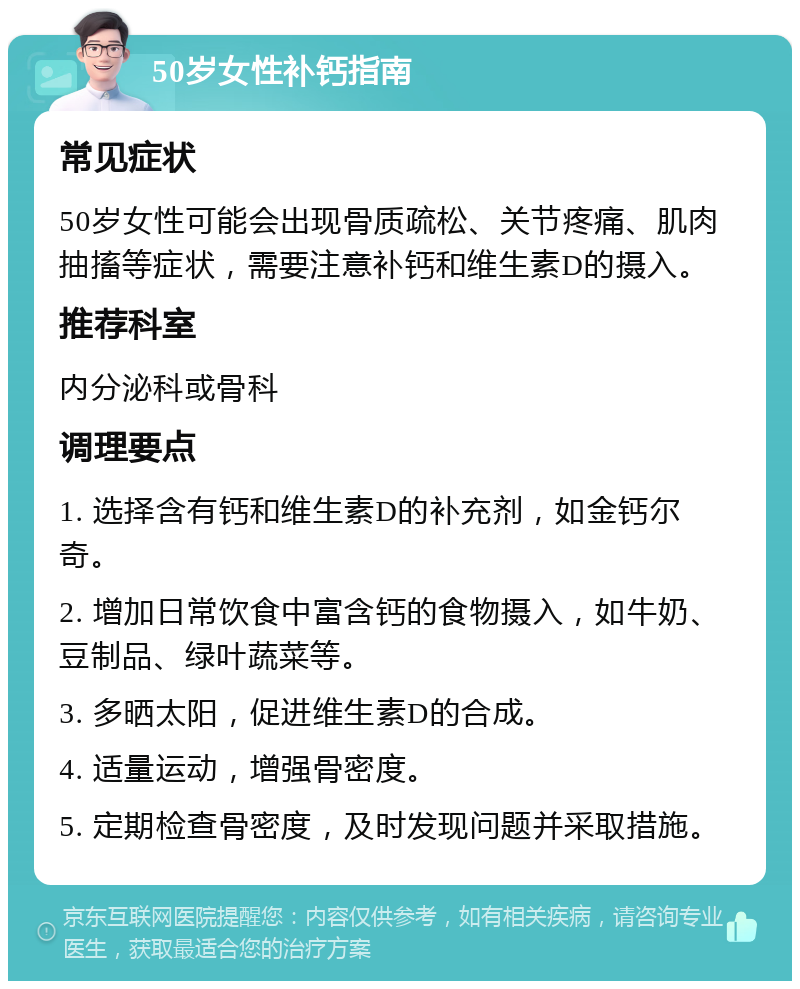 50岁女性补钙指南 常见症状 50岁女性可能会出现骨质疏松、关节疼痛、肌肉抽搐等症状，需要注意补钙和维生素D的摄入。 推荐科室 内分泌科或骨科 调理要点 1. 选择含有钙和维生素D的补充剂，如金钙尔奇。 2. 增加日常饮食中富含钙的食物摄入，如牛奶、豆制品、绿叶蔬菜等。 3. 多晒太阳，促进维生素D的合成。 4. 适量运动，增强骨密度。 5. 定期检查骨密度，及时发现问题并采取措施。