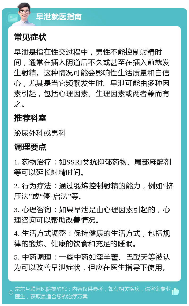 早泄就医指南 常见症状 早泄是指在性交过程中，男性不能控制射精时间，通常在插入阴道后不久或甚至在插入前就发生射精。这种情况可能会影响性生活质量和自信心，尤其是当它频繁发生时。早泄可能由多种因素引起，包括心理因素、生理因素或两者兼而有之。 推荐科室 泌尿外科或男科 调理要点 1. 药物治疗：如SSRI类抗抑郁药物、局部麻醉剂等可以延长射精时间。 2. 行为疗法：通过锻炼控制射精的能力，例如“挤压法”或“停-启法”等。 3. 心理咨询：如果早泄是由心理因素引起的，心理咨询可以帮助改善情况。 4. 生活方式调整：保持健康的生活方式，包括规律的锻炼、健康的饮食和充足的睡眠。 5. 中药调理：一些中药如淫羊藿、巴戟天等被认为可以改善早泄症状，但应在医生指导下使用。