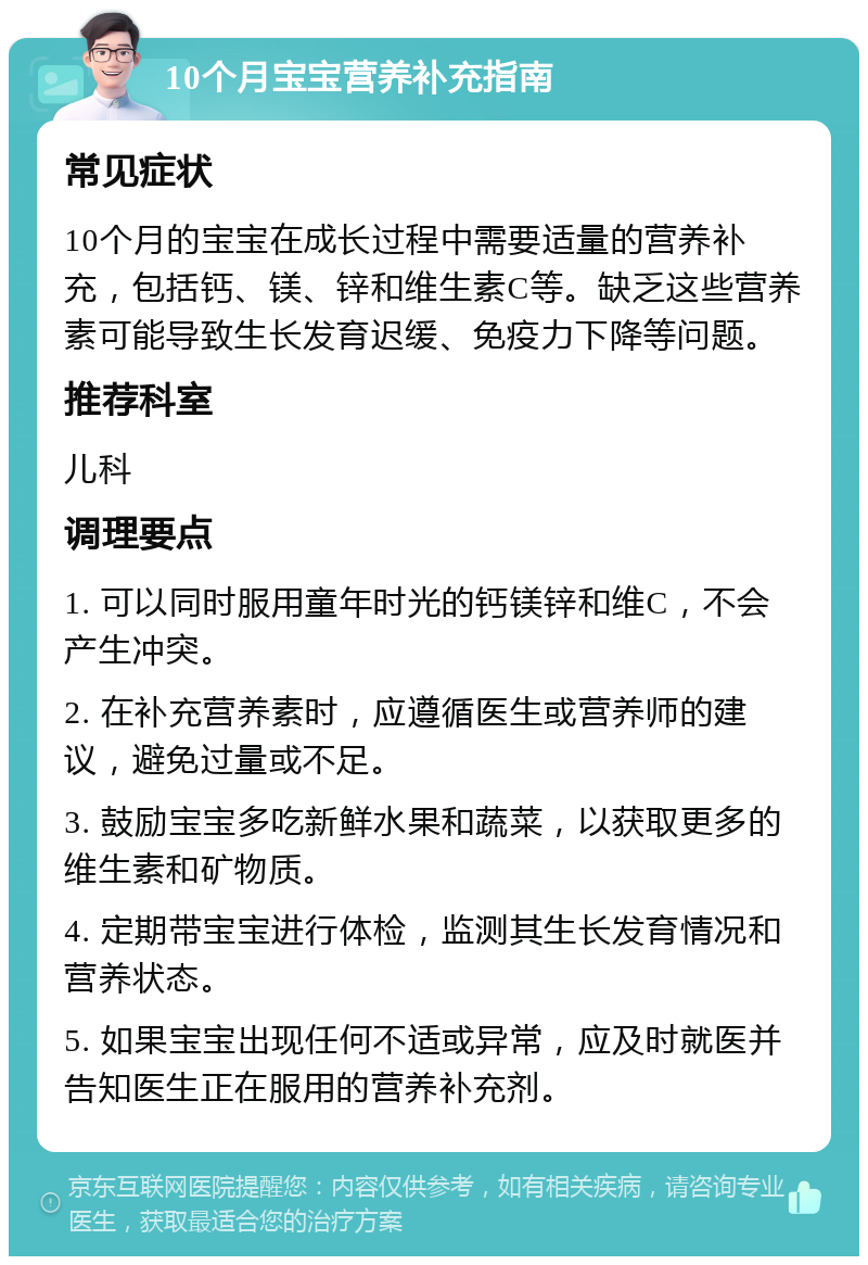 10个月宝宝营养补充指南 常见症状 10个月的宝宝在成长过程中需要适量的营养补充，包括钙、镁、锌和维生素C等。缺乏这些营养素可能导致生长发育迟缓、免疫力下降等问题。 推荐科室 儿科 调理要点 1. 可以同时服用童年时光的钙镁锌和维C，不会产生冲突。 2. 在补充营养素时，应遵循医生或营养师的建议，避免过量或不足。 3. 鼓励宝宝多吃新鲜水果和蔬菜，以获取更多的维生素和矿物质。 4. 定期带宝宝进行体检，监测其生长发育情况和营养状态。 5. 如果宝宝出现任何不适或异常，应及时就医并告知医生正在服用的营养补充剂。