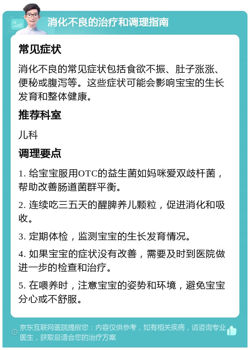 消化不良的治疗和调理指南 常见症状 消化不良的常见症状包括食欲不振、肚子涨涨、便秘或腹泻等。这些症状可能会影响宝宝的生长发育和整体健康。 推荐科室 儿科 调理要点 1. 给宝宝服用OTC的益生菌如妈咪爱双歧杆菌，帮助改善肠道菌群平衡。 2. 连续吃三五天的醒脾养儿颗粒，促进消化和吸收。 3. 定期体检，监测宝宝的生长发育情况。 4. 如果宝宝的症状没有改善，需要及时到医院做进一步的检查和治疗。 5. 在喂养时，注意宝宝的姿势和环境，避免宝宝分心或不舒服。