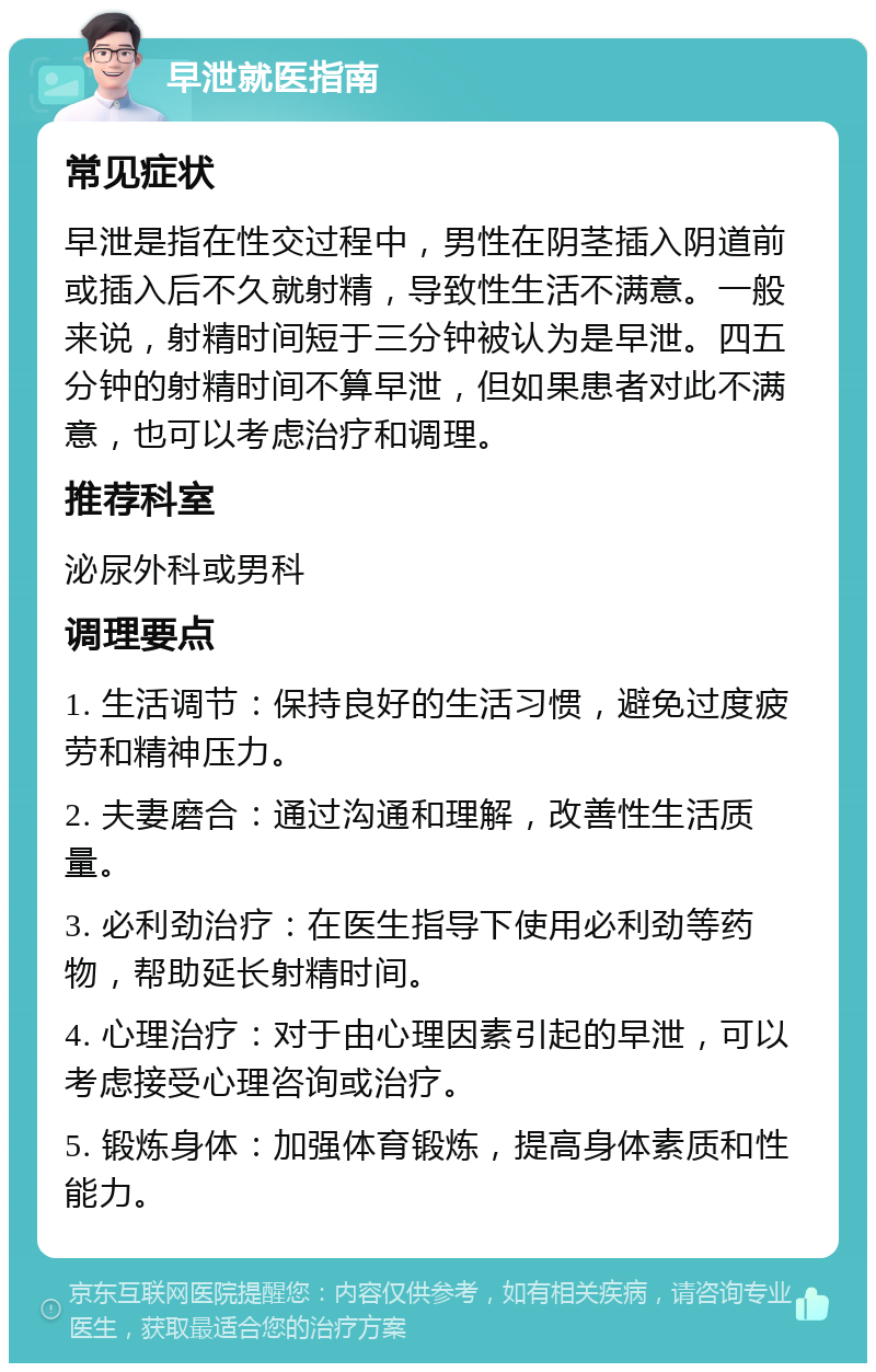 早泄就医指南 常见症状 早泄是指在性交过程中，男性在阴茎插入阴道前或插入后不久就射精，导致性生活不满意。一般来说，射精时间短于三分钟被认为是早泄。四五分钟的射精时间不算早泄，但如果患者对此不满意，也可以考虑治疗和调理。 推荐科室 泌尿外科或男科 调理要点 1. 生活调节：保持良好的生活习惯，避免过度疲劳和精神压力。 2. 夫妻磨合：通过沟通和理解，改善性生活质量。 3. 必利劲治疗：在医生指导下使用必利劲等药物，帮助延长射精时间。 4. 心理治疗：对于由心理因素引起的早泄，可以考虑接受心理咨询或治疗。 5. 锻炼身体：加强体育锻炼，提高身体素质和性能力。