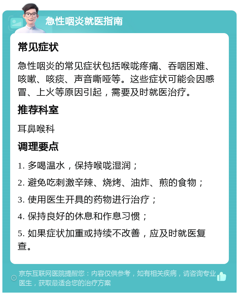 急性咽炎就医指南 常见症状 急性咽炎的常见症状包括喉咙疼痛、吞咽困难、咳嗽、咳痰、声音嘶哑等。这些症状可能会因感冒、上火等原因引起，需要及时就医治疗。 推荐科室 耳鼻喉科 调理要点 1. 多喝温水，保持喉咙湿润； 2. 避免吃刺激辛辣、烧烤、油炸、煎的食物； 3. 使用医生开具的药物进行治疗； 4. 保持良好的休息和作息习惯； 5. 如果症状加重或持续不改善，应及时就医复查。