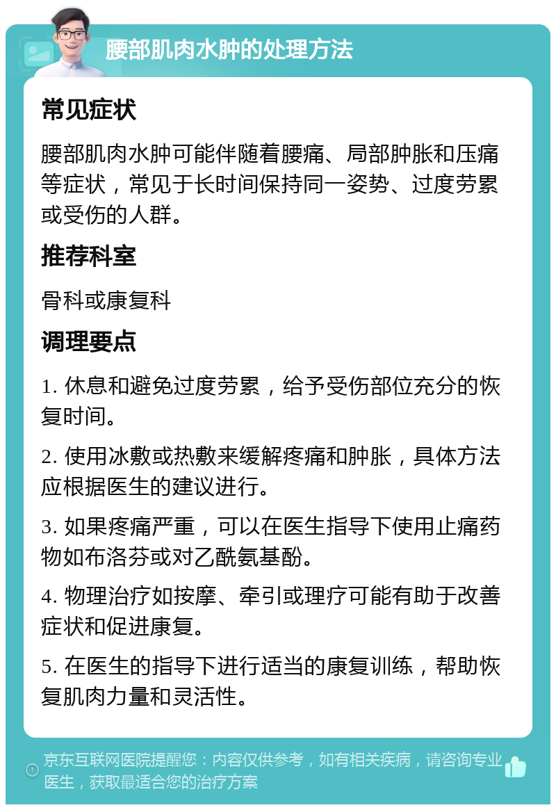 腰部肌肉水肿的处理方法 常见症状 腰部肌肉水肿可能伴随着腰痛、局部肿胀和压痛等症状，常见于长时间保持同一姿势、过度劳累或受伤的人群。 推荐科室 骨科或康复科 调理要点 1. 休息和避免过度劳累，给予受伤部位充分的恢复时间。 2. 使用冰敷或热敷来缓解疼痛和肿胀，具体方法应根据医生的建议进行。 3. 如果疼痛严重，可以在医生指导下使用止痛药物如布洛芬或对乙酰氨基酚。 4. 物理治疗如按摩、牵引或理疗可能有助于改善症状和促进康复。 5. 在医生的指导下进行适当的康复训练，帮助恢复肌肉力量和灵活性。