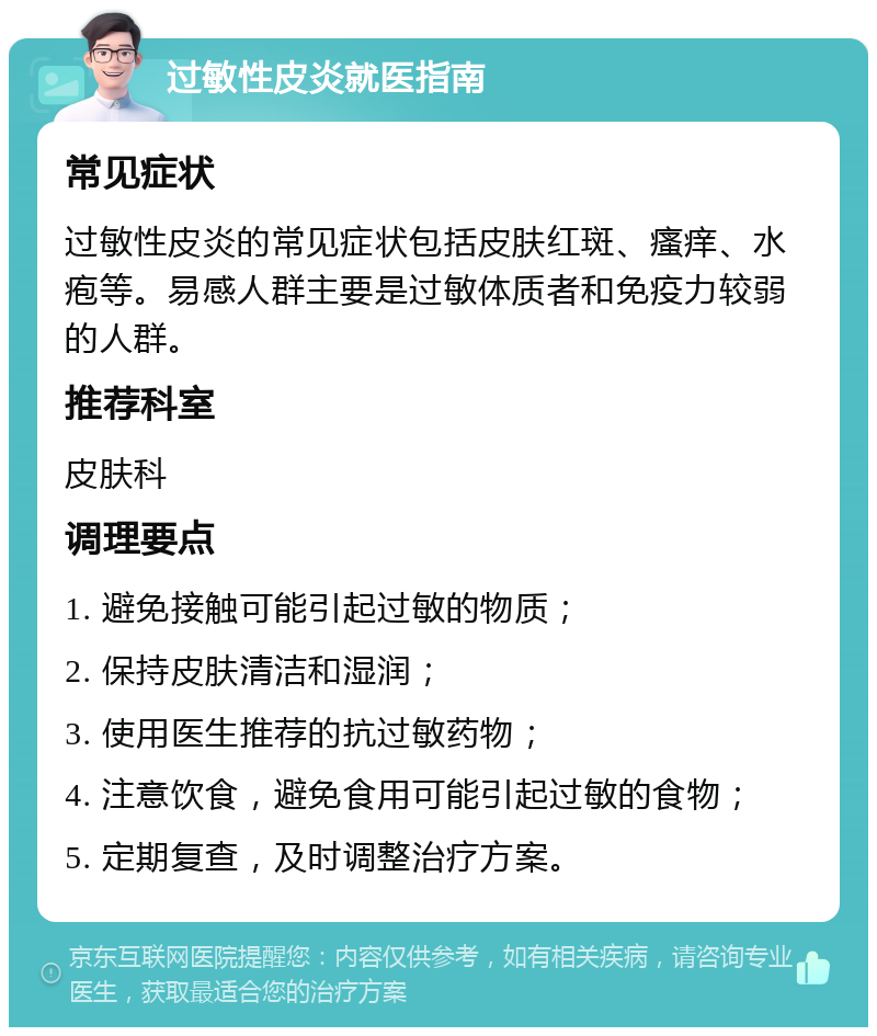 过敏性皮炎就医指南 常见症状 过敏性皮炎的常见症状包括皮肤红斑、瘙痒、水疱等。易感人群主要是过敏体质者和免疫力较弱的人群。 推荐科室 皮肤科 调理要点 1. 避免接触可能引起过敏的物质； 2. 保持皮肤清洁和湿润； 3. 使用医生推荐的抗过敏药物； 4. 注意饮食，避免食用可能引起过敏的食物； 5. 定期复查，及时调整治疗方案。