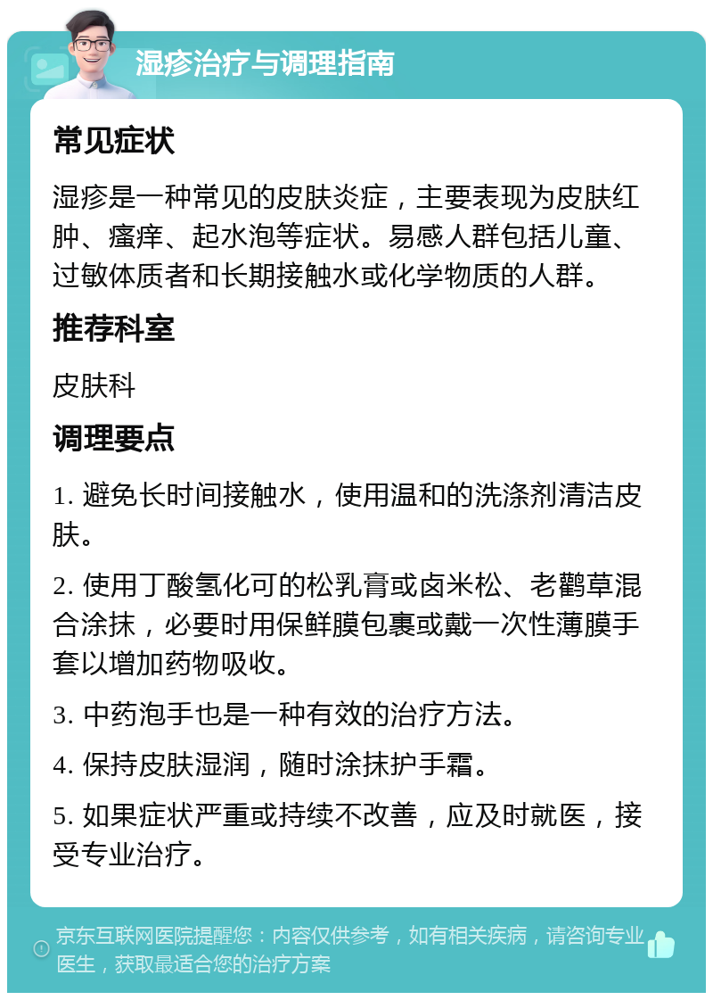 湿疹治疗与调理指南 常见症状 湿疹是一种常见的皮肤炎症，主要表现为皮肤红肿、瘙痒、起水泡等症状。易感人群包括儿童、过敏体质者和长期接触水或化学物质的人群。 推荐科室 皮肤科 调理要点 1. 避免长时间接触水，使用温和的洗涤剂清洁皮肤。 2. 使用丁酸氢化可的松乳膏或卤米松、老鹳草混合涂抹，必要时用保鲜膜包裹或戴一次性薄膜手套以增加药物吸收。 3. 中药泡手也是一种有效的治疗方法。 4. 保持皮肤湿润，随时涂抹护手霜。 5. 如果症状严重或持续不改善，应及时就医，接受专业治疗。