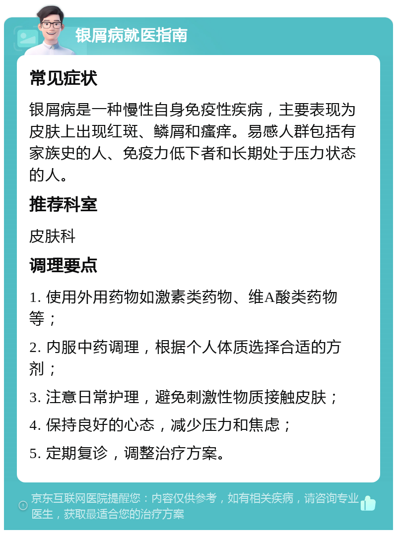 银屑病就医指南 常见症状 银屑病是一种慢性自身免疫性疾病，主要表现为皮肤上出现红斑、鳞屑和瘙痒。易感人群包括有家族史的人、免疫力低下者和长期处于压力状态的人。 推荐科室 皮肤科 调理要点 1. 使用外用药物如激素类药物、维A酸类药物等； 2. 内服中药调理，根据个人体质选择合适的方剂； 3. 注意日常护理，避免刺激性物质接触皮肤； 4. 保持良好的心态，减少压力和焦虑； 5. 定期复诊，调整治疗方案。