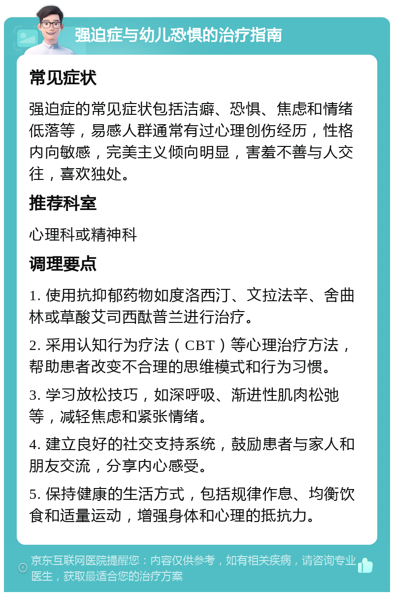 强迫症与幼儿恐惧的治疗指南 常见症状 强迫症的常见症状包括洁癖、恐惧、焦虑和情绪低落等，易感人群通常有过心理创伤经历，性格内向敏感，完美主义倾向明显，害羞不善与人交往，喜欢独处。 推荐科室 心理科或精神科 调理要点 1. 使用抗抑郁药物如度洛西汀、文拉法辛、舍曲林或草酸艾司西酞普兰进行治疗。 2. 采用认知行为疗法（CBT）等心理治疗方法，帮助患者改变不合理的思维模式和行为习惯。 3. 学习放松技巧，如深呼吸、渐进性肌肉松弛等，减轻焦虑和紧张情绪。 4. 建立良好的社交支持系统，鼓励患者与家人和朋友交流，分享内心感受。 5. 保持健康的生活方式，包括规律作息、均衡饮食和适量运动，增强身体和心理的抵抗力。