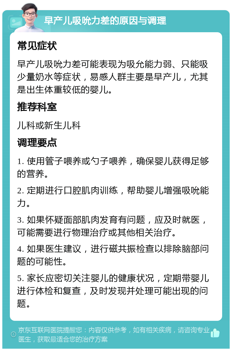 早产儿吸吮力差的原因与调理 常见症状 早产儿吸吮力差可能表现为吸允能力弱、只能吸少量奶水等症状，易感人群主要是早产儿，尤其是出生体重较低的婴儿。 推荐科室 儿科或新生儿科 调理要点 1. 使用管子喂养或勺子喂养，确保婴儿获得足够的营养。 2. 定期进行口腔肌肉训练，帮助婴儿增强吸吮能力。 3. 如果怀疑面部肌肉发育有问题，应及时就医，可能需要进行物理治疗或其他相关治疗。 4. 如果医生建议，进行磁共振检查以排除脑部问题的可能性。 5. 家长应密切关注婴儿的健康状况，定期带婴儿进行体检和复查，及时发现并处理可能出现的问题。