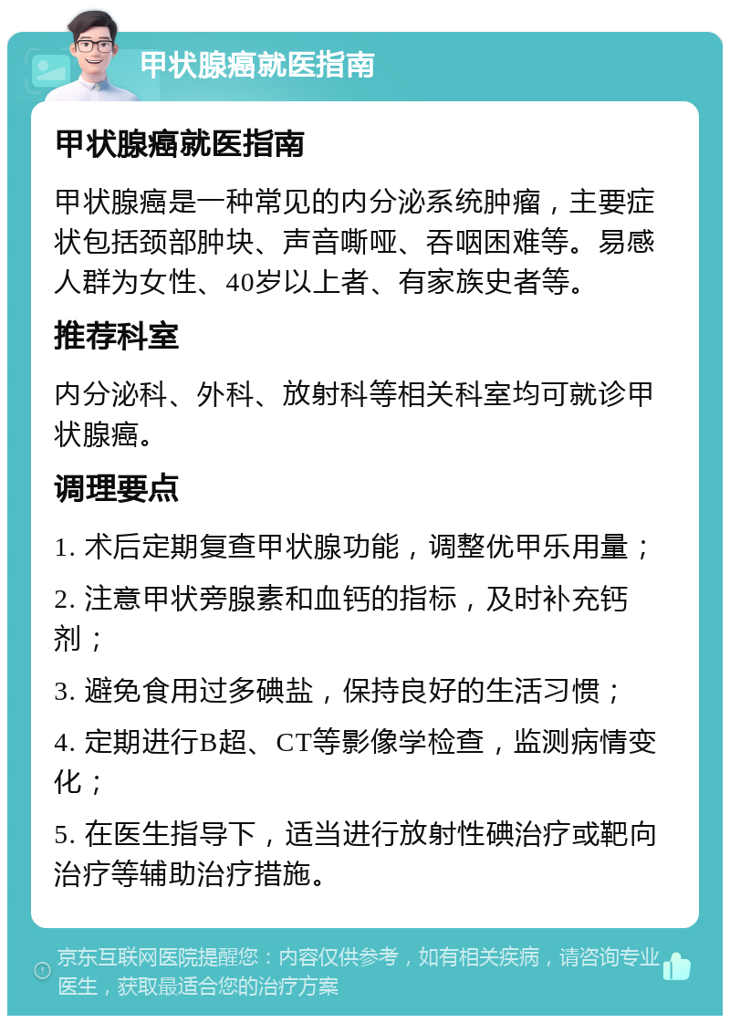 甲状腺癌就医指南 甲状腺癌就医指南 甲状腺癌是一种常见的内分泌系统肿瘤，主要症状包括颈部肿块、声音嘶哑、吞咽困难等。易感人群为女性、40岁以上者、有家族史者等。 推荐科室 内分泌科、外科、放射科等相关科室均可就诊甲状腺癌。 调理要点 1. 术后定期复查甲状腺功能，调整优甲乐用量； 2. 注意甲状旁腺素和血钙的指标，及时补充钙剂； 3. 避免食用过多碘盐，保持良好的生活习惯； 4. 定期进行B超、CT等影像学检查，监测病情变化； 5. 在医生指导下，适当进行放射性碘治疗或靶向治疗等辅助治疗措施。