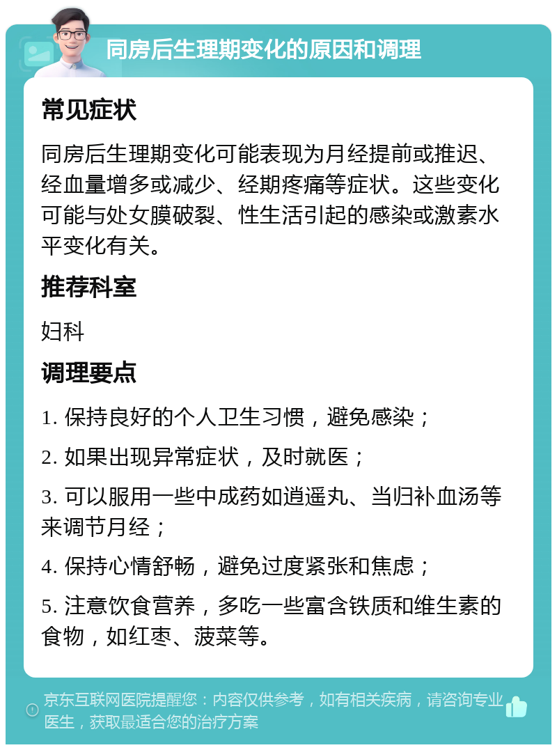 同房后生理期变化的原因和调理 常见症状 同房后生理期变化可能表现为月经提前或推迟、经血量增多或减少、经期疼痛等症状。这些变化可能与处女膜破裂、性生活引起的感染或激素水平变化有关。 推荐科室 妇科 调理要点 1. 保持良好的个人卫生习惯，避免感染； 2. 如果出现异常症状，及时就医； 3. 可以服用一些中成药如逍遥丸、当归补血汤等来调节月经； 4. 保持心情舒畅，避免过度紧张和焦虑； 5. 注意饮食营养，多吃一些富含铁质和维生素的食物，如红枣、菠菜等。