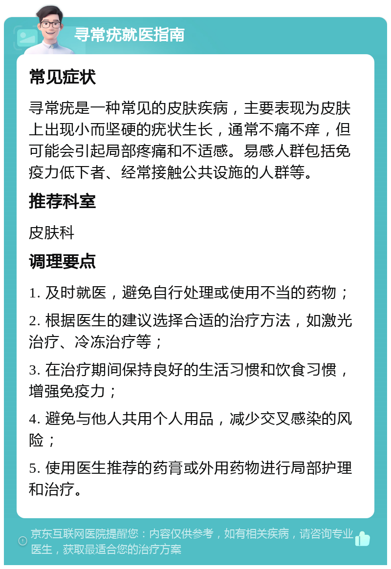 寻常疣就医指南 常见症状 寻常疣是一种常见的皮肤疾病，主要表现为皮肤上出现小而坚硬的疣状生长，通常不痛不痒，但可能会引起局部疼痛和不适感。易感人群包括免疫力低下者、经常接触公共设施的人群等。 推荐科室 皮肤科 调理要点 1. 及时就医，避免自行处理或使用不当的药物； 2. 根据医生的建议选择合适的治疗方法，如激光治疗、冷冻治疗等； 3. 在治疗期间保持良好的生活习惯和饮食习惯，增强免疫力； 4. 避免与他人共用个人用品，减少交叉感染的风险； 5. 使用医生推荐的药膏或外用药物进行局部护理和治疗。