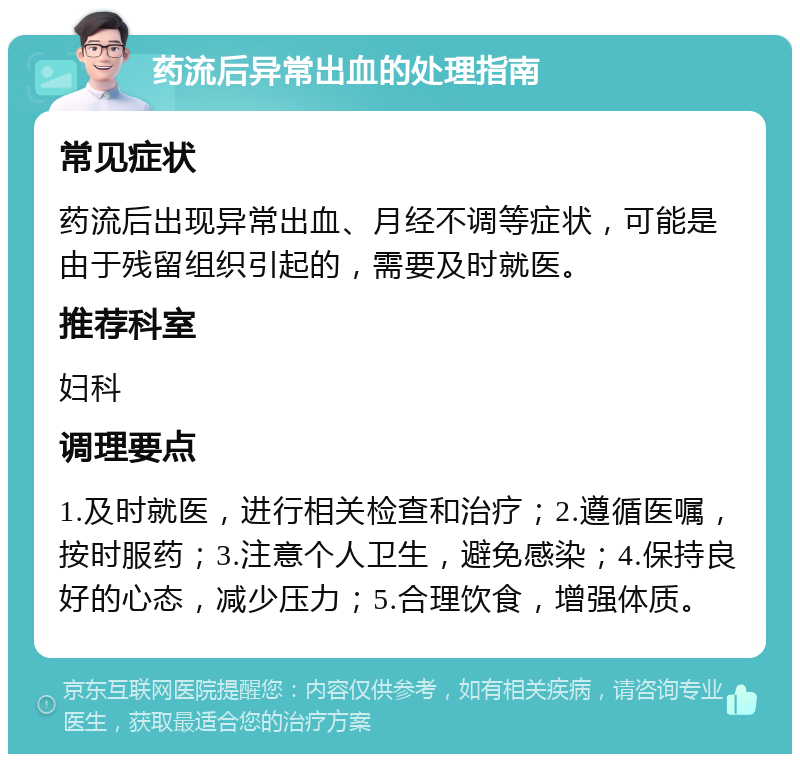 药流后异常出血的处理指南 常见症状 药流后出现异常出血、月经不调等症状，可能是由于残留组织引起的，需要及时就医。 推荐科室 妇科 调理要点 1.及时就医，进行相关检查和治疗；2.遵循医嘱，按时服药；3.注意个人卫生，避免感染；4.保持良好的心态，减少压力；5.合理饮食，增强体质。