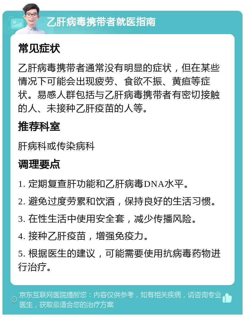 乙肝病毒携带者就医指南 常见症状 乙肝病毒携带者通常没有明显的症状，但在某些情况下可能会出现疲劳、食欲不振、黄疸等症状。易感人群包括与乙肝病毒携带者有密切接触的人、未接种乙肝疫苗的人等。 推荐科室 肝病科或传染病科 调理要点 1. 定期复查肝功能和乙肝病毒DNA水平。 2. 避免过度劳累和饮酒，保持良好的生活习惯。 3. 在性生活中使用安全套，减少传播风险。 4. 接种乙肝疫苗，增强免疫力。 5. 根据医生的建议，可能需要使用抗病毒药物进行治疗。