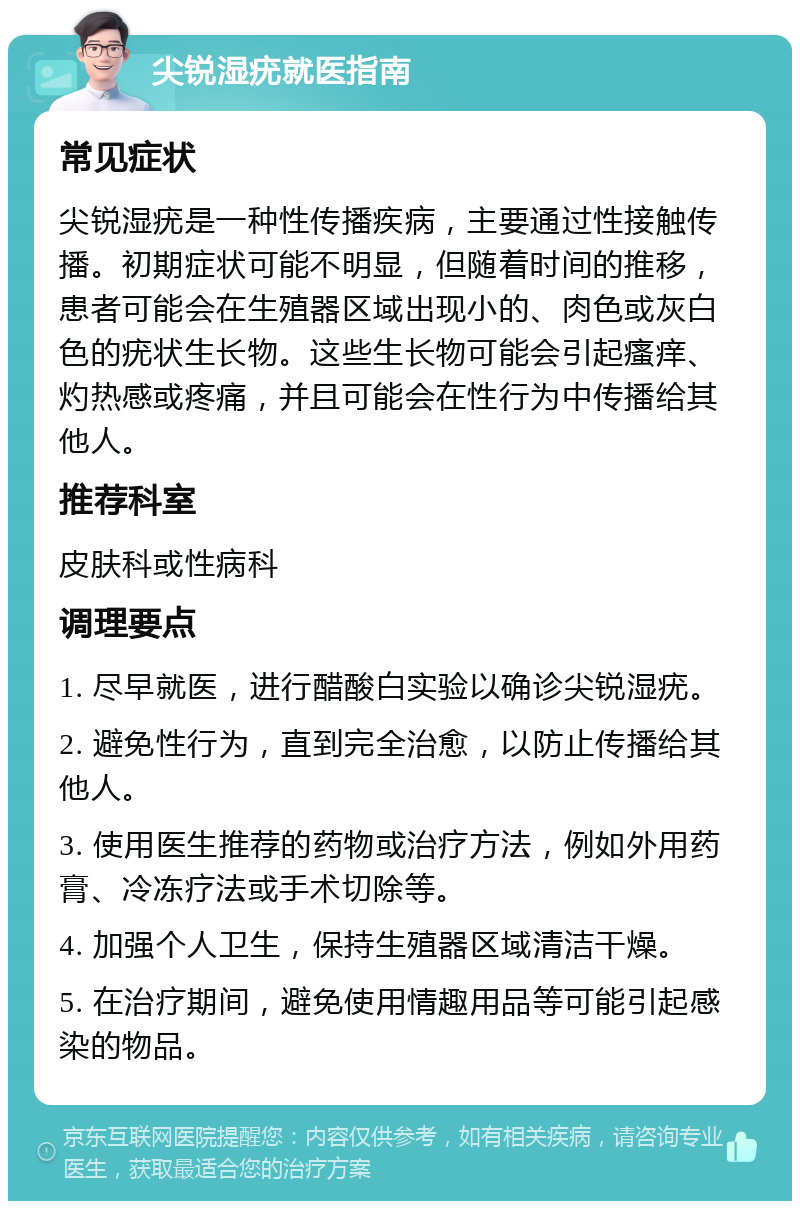 尖锐湿疣就医指南 常见症状 尖锐湿疣是一种性传播疾病，主要通过性接触传播。初期症状可能不明显，但随着时间的推移，患者可能会在生殖器区域出现小的、肉色或灰白色的疣状生长物。这些生长物可能会引起瘙痒、灼热感或疼痛，并且可能会在性行为中传播给其他人。 推荐科室 皮肤科或性病科 调理要点 1. 尽早就医，进行醋酸白实验以确诊尖锐湿疣。 2. 避免性行为，直到完全治愈，以防止传播给其他人。 3. 使用医生推荐的药物或治疗方法，例如外用药膏、冷冻疗法或手术切除等。 4. 加强个人卫生，保持生殖器区域清洁干燥。 5. 在治疗期间，避免使用情趣用品等可能引起感染的物品。