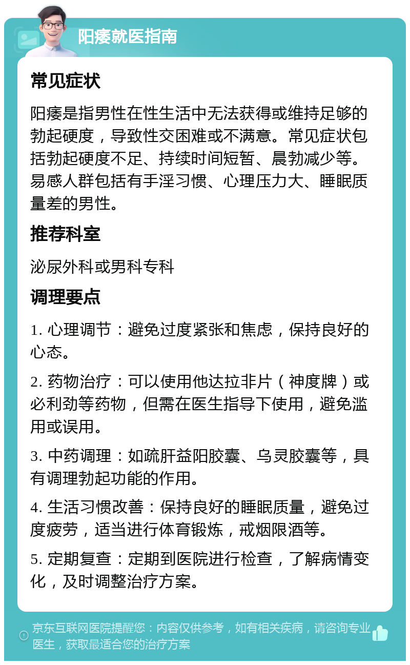 阳痿就医指南 常见症状 阳痿是指男性在性生活中无法获得或维持足够的勃起硬度，导致性交困难或不满意。常见症状包括勃起硬度不足、持续时间短暂、晨勃减少等。易感人群包括有手淫习惯、心理压力大、睡眠质量差的男性。 推荐科室 泌尿外科或男科专科 调理要点 1. 心理调节：避免过度紧张和焦虑，保持良好的心态。 2. 药物治疗：可以使用他达拉非片（神度牌）或必利劲等药物，但需在医生指导下使用，避免滥用或误用。 3. 中药调理：如疏肝益阳胶囊、乌灵胶囊等，具有调理勃起功能的作用。 4. 生活习惯改善：保持良好的睡眠质量，避免过度疲劳，适当进行体育锻炼，戒烟限酒等。 5. 定期复查：定期到医院进行检查，了解病情变化，及时调整治疗方案。