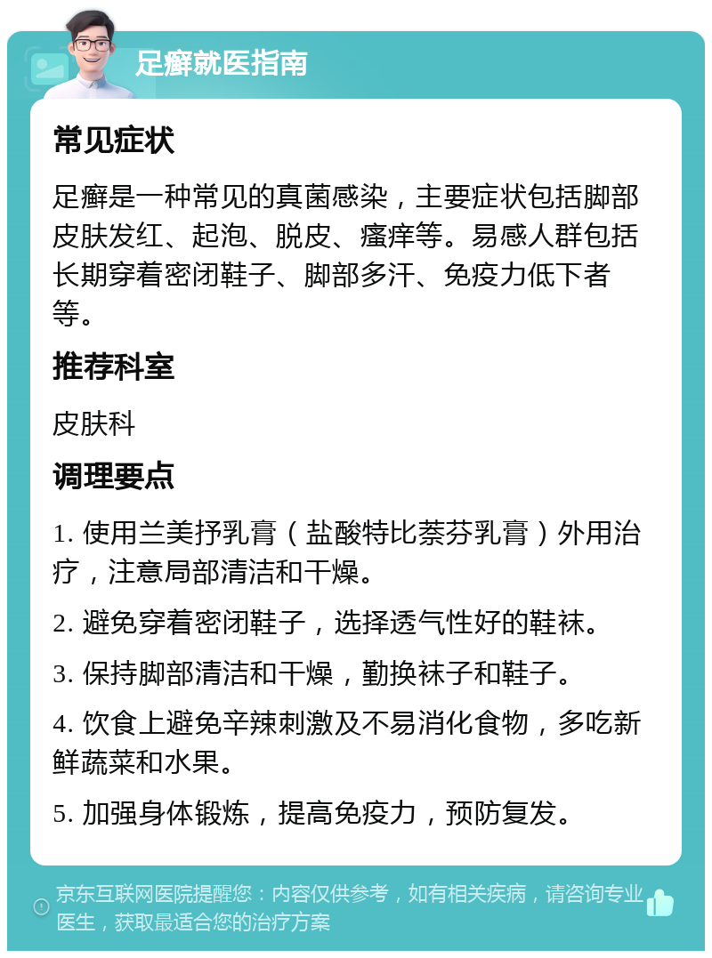 足癣就医指南 常见症状 足癣是一种常见的真菌感染，主要症状包括脚部皮肤发红、起泡、脱皮、瘙痒等。易感人群包括长期穿着密闭鞋子、脚部多汗、免疫力低下者等。 推荐科室 皮肤科 调理要点 1. 使用兰美抒乳膏（盐酸特比萘芬乳膏）外用治疗，注意局部清洁和干燥。 2. 避免穿着密闭鞋子，选择透气性好的鞋袜。 3. 保持脚部清洁和干燥，勤换袜子和鞋子。 4. 饮食上避免辛辣刺激及不易消化食物，多吃新鲜蔬菜和水果。 5. 加强身体锻炼，提高免疫力，预防复发。