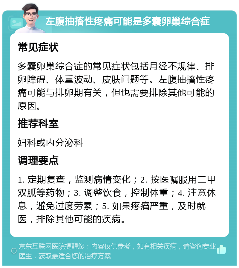 左腹抽搐性疼痛可能是多囊卵巢综合症 常见症状 多囊卵巢综合症的常见症状包括月经不规律、排卵障碍、体重波动、皮肤问题等。左腹抽搐性疼痛可能与排卵期有关，但也需要排除其他可能的原因。 推荐科室 妇科或内分泌科 调理要点 1. 定期复查，监测病情变化；2. 按医嘱服用二甲双胍等药物；3. 调整饮食，控制体重；4. 注意休息，避免过度劳累；5. 如果疼痛严重，及时就医，排除其他可能的疾病。