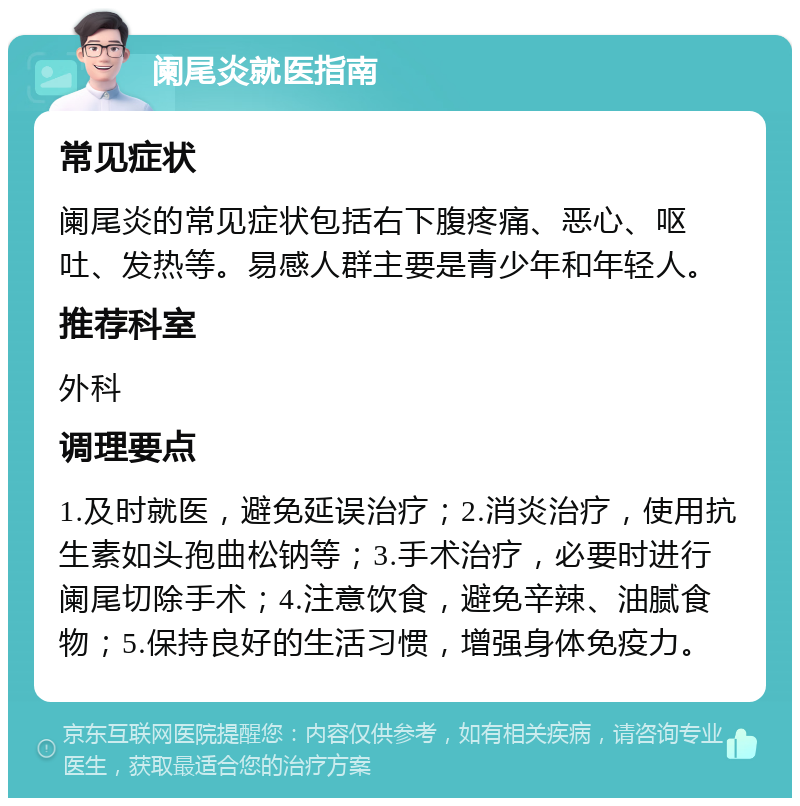 阑尾炎就医指南 常见症状 阑尾炎的常见症状包括右下腹疼痛、恶心、呕吐、发热等。易感人群主要是青少年和年轻人。 推荐科室 外科 调理要点 1.及时就医，避免延误治疗；2.消炎治疗，使用抗生素如头孢曲松钠等；3.手术治疗，必要时进行阑尾切除手术；4.注意饮食，避免辛辣、油腻食物；5.保持良好的生活习惯，增强身体免疫力。