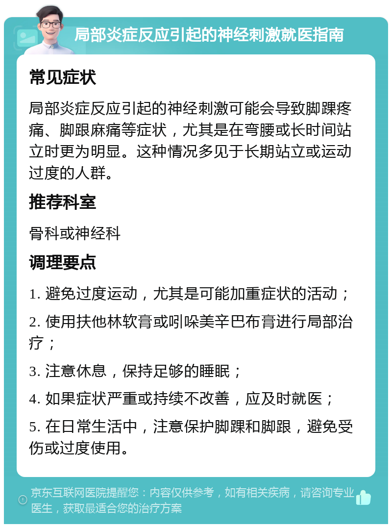 局部炎症反应引起的神经刺激就医指南 常见症状 局部炎症反应引起的神经刺激可能会导致脚踝疼痛、脚跟麻痛等症状，尤其是在弯腰或长时间站立时更为明显。这种情况多见于长期站立或运动过度的人群。 推荐科室 骨科或神经科 调理要点 1. 避免过度运动，尤其是可能加重症状的活动； 2. 使用扶他林软膏或吲哚美辛巴布膏进行局部治疗； 3. 注意休息，保持足够的睡眠； 4. 如果症状严重或持续不改善，应及时就医； 5. 在日常生活中，注意保护脚踝和脚跟，避免受伤或过度使用。