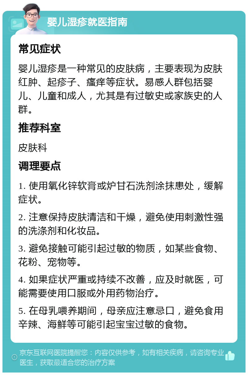 婴儿湿疹就医指南 常见症状 婴儿湿疹是一种常见的皮肤病，主要表现为皮肤红肿、起疹子、瘙痒等症状。易感人群包括婴儿、儿童和成人，尤其是有过敏史或家族史的人群。 推荐科室 皮肤科 调理要点 1. 使用氧化锌软膏或炉甘石洗剂涂抹患处，缓解症状。 2. 注意保持皮肤清洁和干燥，避免使用刺激性强的洗涤剂和化妆品。 3. 避免接触可能引起过敏的物质，如某些食物、花粉、宠物等。 4. 如果症状严重或持续不改善，应及时就医，可能需要使用口服或外用药物治疗。 5. 在母乳喂养期间，母亲应注意忌口，避免食用辛辣、海鲜等可能引起宝宝过敏的食物。