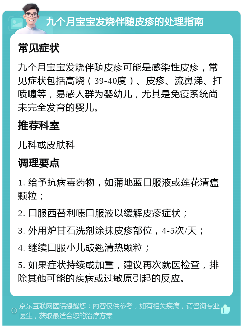 九个月宝宝发烧伴随皮疹的处理指南 常见症状 九个月宝宝发烧伴随皮疹可能是感染性皮疹，常见症状包括高烧（39-40度）、皮疹、流鼻涕、打喷嚏等，易感人群为婴幼儿，尤其是免疫系统尚未完全发育的婴儿。 推荐科室 儿科或皮肤科 调理要点 1. 给予抗病毒药物，如蒲地蓝口服液或莲花清瘟颗粒； 2. 口服西替利嗪口服液以缓解皮疹症状； 3. 外用炉甘石洗剂涂抹皮疹部位，4-5次/天； 4. 继续口服小儿豉翘清热颗粒； 5. 如果症状持续或加重，建议再次就医检查，排除其他可能的疾病或过敏原引起的反应。