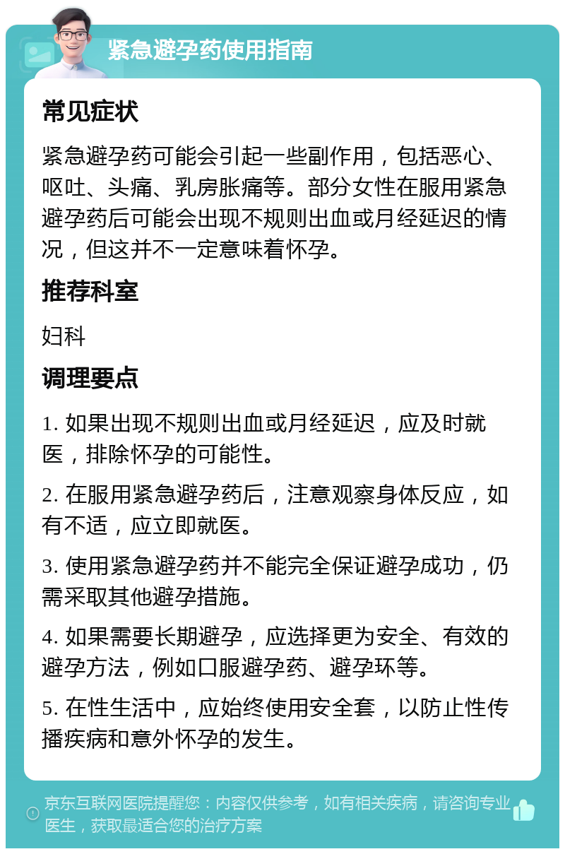 紧急避孕药使用指南 常见症状 紧急避孕药可能会引起一些副作用，包括恶心、呕吐、头痛、乳房胀痛等。部分女性在服用紧急避孕药后可能会出现不规则出血或月经延迟的情况，但这并不一定意味着怀孕。 推荐科室 妇科 调理要点 1. 如果出现不规则出血或月经延迟，应及时就医，排除怀孕的可能性。 2. 在服用紧急避孕药后，注意观察身体反应，如有不适，应立即就医。 3. 使用紧急避孕药并不能完全保证避孕成功，仍需采取其他避孕措施。 4. 如果需要长期避孕，应选择更为安全、有效的避孕方法，例如口服避孕药、避孕环等。 5. 在性生活中，应始终使用安全套，以防止性传播疾病和意外怀孕的发生。