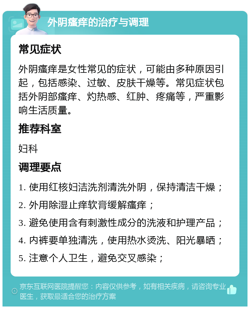 外阴瘙痒的治疗与调理 常见症状 外阴瘙痒是女性常见的症状，可能由多种原因引起，包括感染、过敏、皮肤干燥等。常见症状包括外阴部瘙痒、灼热感、红肿、疼痛等，严重影响生活质量。 推荐科室 妇科 调理要点 1. 使用红核妇洁洗剂清洗外阴，保持清洁干燥； 2. 外用除湿止痒软膏缓解瘙痒； 3. 避免使用含有刺激性成分的洗液和护理产品； 4. 内裤要单独清洗，使用热水烫洗、阳光暴晒； 5. 注意个人卫生，避免交叉感染；