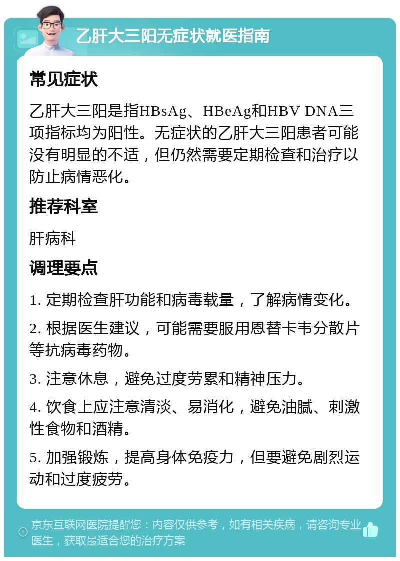 乙肝大三阳无症状就医指南 常见症状 乙肝大三阳是指HBsAg、HBeAg和HBV DNA三项指标均为阳性。无症状的乙肝大三阳患者可能没有明显的不适，但仍然需要定期检查和治疗以防止病情恶化。 推荐科室 肝病科 调理要点 1. 定期检查肝功能和病毒载量，了解病情变化。 2. 根据医生建议，可能需要服用恩替卡韦分散片等抗病毒药物。 3. 注意休息，避免过度劳累和精神压力。 4. 饮食上应注意清淡、易消化，避免油腻、刺激性食物和酒精。 5. 加强锻炼，提高身体免疫力，但要避免剧烈运动和过度疲劳。