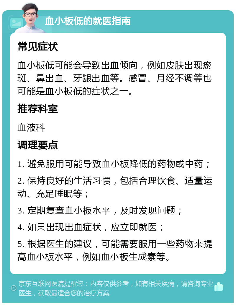 血小板低的就医指南 常见症状 血小板低可能会导致出血倾向，例如皮肤出现瘀斑、鼻出血、牙龈出血等。感冒、月经不调等也可能是血小板低的症状之一。 推荐科室 血液科 调理要点 1. 避免服用可能导致血小板降低的药物或中药； 2. 保持良好的生活习惯，包括合理饮食、适量运动、充足睡眠等； 3. 定期复查血小板水平，及时发现问题； 4. 如果出现出血症状，应立即就医； 5. 根据医生的建议，可能需要服用一些药物来提高血小板水平，例如血小板生成素等。