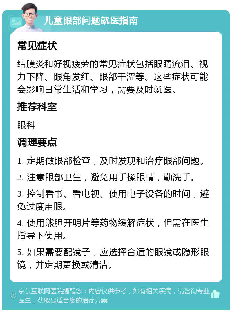 儿童眼部问题就医指南 常见症状 结膜炎和好视疲劳的常见症状包括眼睛流泪、视力下降、眼角发红、眼部干涩等。这些症状可能会影响日常生活和学习，需要及时就医。 推荐科室 眼科 调理要点 1. 定期做眼部检查，及时发现和治疗眼部问题。 2. 注意眼部卫生，避免用手揉眼睛，勤洗手。 3. 控制看书、看电视、使用电子设备的时间，避免过度用眼。 4. 使用熊胆开明片等药物缓解症状，但需在医生指导下使用。 5. 如果需要配镜子，应选择合适的眼镜或隐形眼镜，并定期更换或清洁。