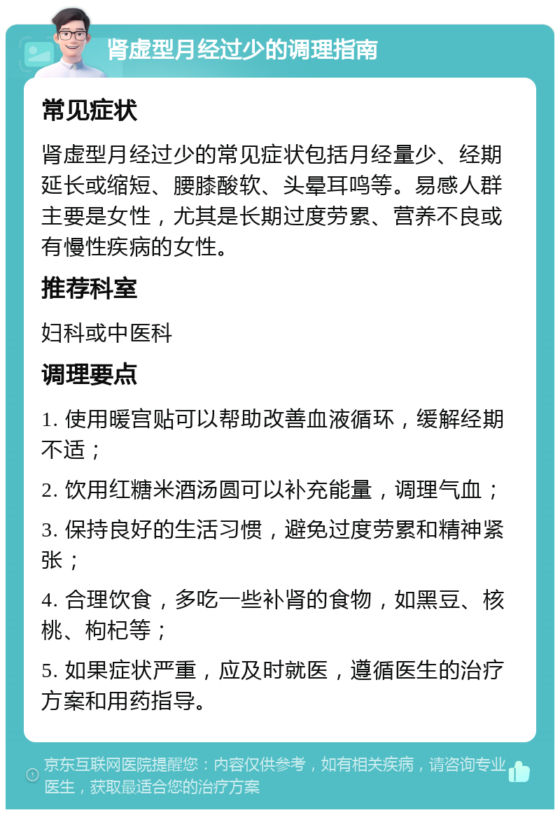 肾虚型月经过少的调理指南 常见症状 肾虚型月经过少的常见症状包括月经量少、经期延长或缩短、腰膝酸软、头晕耳鸣等。易感人群主要是女性，尤其是长期过度劳累、营养不良或有慢性疾病的女性。 推荐科室 妇科或中医科 调理要点 1. 使用暖宫贴可以帮助改善血液循环，缓解经期不适； 2. 饮用红糖米酒汤圆可以补充能量，调理气血； 3. 保持良好的生活习惯，避免过度劳累和精神紧张； 4. 合理饮食，多吃一些补肾的食物，如黑豆、核桃、枸杞等； 5. 如果症状严重，应及时就医，遵循医生的治疗方案和用药指导。