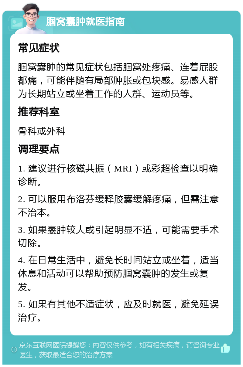 腘窝囊肿就医指南 常见症状 腘窝囊肿的常见症状包括腘窝处疼痛、连着屁股都痛，可能伴随有局部肿胀或包块感。易感人群为长期站立或坐着工作的人群、运动员等。 推荐科室 骨科或外科 调理要点 1. 建议进行核磁共振（MRI）或彩超检查以明确诊断。 2. 可以服用布洛芬缓释胶囊缓解疼痛，但需注意不治本。 3. 如果囊肿较大或引起明显不适，可能需要手术切除。 4. 在日常生活中，避免长时间站立或坐着，适当休息和活动可以帮助预防腘窝囊肿的发生或复发。 5. 如果有其他不适症状，应及时就医，避免延误治疗。