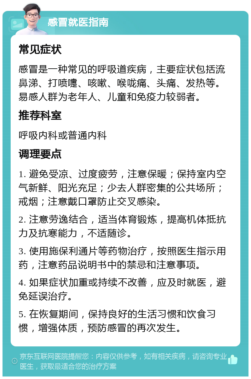 感冒就医指南 常见症状 感冒是一种常见的呼吸道疾病，主要症状包括流鼻涕、打喷嚏、咳嗽、喉咙痛、头痛、发热等。易感人群为老年人、儿童和免疫力较弱者。 推荐科室 呼吸内科或普通内科 调理要点 1. 避免受凉、过度疲劳，注意保暖；保持室内空气新鲜、阳光充足；少去人群密集的公共场所；戒烟；注意戴口罩防止交叉感染。 2. 注意劳逸结合，适当体育锻炼，提高机体抵抗力及抗寒能力，不适随诊。 3. 使用施保利通片等药物治疗，按照医生指示用药，注意药品说明书中的禁忌和注意事项。 4. 如果症状加重或持续不改善，应及时就医，避免延误治疗。 5. 在恢复期间，保持良好的生活习惯和饮食习惯，增强体质，预防感冒的再次发生。