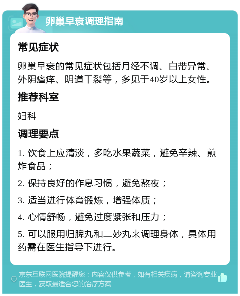 卵巢早衰调理指南 常见症状 卵巢早衰的常见症状包括月经不调、白带异常、外阴瘙痒、阴道干裂等，多见于40岁以上女性。 推荐科室 妇科 调理要点 1. 饮食上应清淡，多吃水果蔬菜，避免辛辣、煎炸食品； 2. 保持良好的作息习惯，避免熬夜； 3. 适当进行体育锻炼，增强体质； 4. 心情舒畅，避免过度紧张和压力； 5. 可以服用归脾丸和二妙丸来调理身体，具体用药需在医生指导下进行。