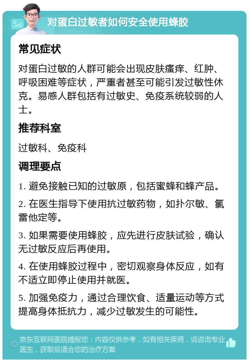 对蛋白过敏者如何安全使用蜂胶 常见症状 对蛋白过敏的人群可能会出现皮肤瘙痒、红肿、呼吸困难等症状，严重者甚至可能引发过敏性休克。易感人群包括有过敏史、免疫系统较弱的人士。 推荐科室 过敏科、免疫科 调理要点 1. 避免接触已知的过敏原，包括蜜蜂和蜂产品。 2. 在医生指导下使用抗过敏药物，如扑尔敏、氯雷他定等。 3. 如果需要使用蜂胶，应先进行皮肤试验，确认无过敏反应后再使用。 4. 在使用蜂胶过程中，密切观察身体反应，如有不适立即停止使用并就医。 5. 加强免疫力，通过合理饮食、适量运动等方式提高身体抵抗力，减少过敏发生的可能性。