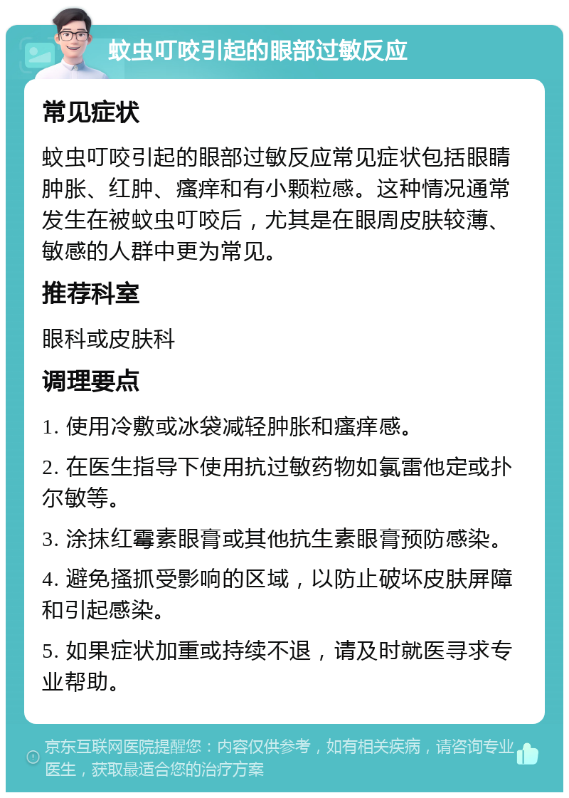 蚊虫叮咬引起的眼部过敏反应 常见症状 蚊虫叮咬引起的眼部过敏反应常见症状包括眼睛肿胀、红肿、瘙痒和有小颗粒感。这种情况通常发生在被蚊虫叮咬后，尤其是在眼周皮肤较薄、敏感的人群中更为常见。 推荐科室 眼科或皮肤科 调理要点 1. 使用冷敷或冰袋减轻肿胀和瘙痒感。 2. 在医生指导下使用抗过敏药物如氯雷他定或扑尔敏等。 3. 涂抹红霉素眼膏或其他抗生素眼膏预防感染。 4. 避免搔抓受影响的区域，以防止破坏皮肤屏障和引起感染。 5. 如果症状加重或持续不退，请及时就医寻求专业帮助。