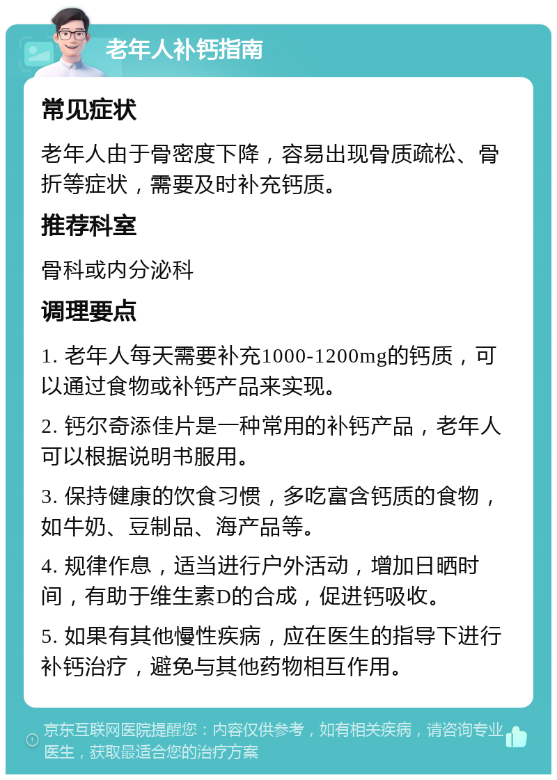 老年人补钙指南 常见症状 老年人由于骨密度下降，容易出现骨质疏松、骨折等症状，需要及时补充钙质。 推荐科室 骨科或内分泌科 调理要点 1. 老年人每天需要补充1000-1200mg的钙质，可以通过食物或补钙产品来实现。 2. 钙尔奇添佳片是一种常用的补钙产品，老年人可以根据说明书服用。 3. 保持健康的饮食习惯，多吃富含钙质的食物，如牛奶、豆制品、海产品等。 4. 规律作息，适当进行户外活动，增加日晒时间，有助于维生素D的合成，促进钙吸收。 5. 如果有其他慢性疾病，应在医生的指导下进行补钙治疗，避免与其他药物相互作用。