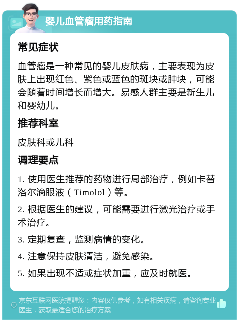 婴儿血管瘤用药指南 常见症状 血管瘤是一种常见的婴儿皮肤病，主要表现为皮肤上出现红色、紫色或蓝色的斑块或肿块，可能会随着时间增长而增大。易感人群主要是新生儿和婴幼儿。 推荐科室 皮肤科或儿科 调理要点 1. 使用医生推荐的药物进行局部治疗，例如卡替洛尔滴眼液（Timolol）等。 2. 根据医生的建议，可能需要进行激光治疗或手术治疗。 3. 定期复查，监测病情的变化。 4. 注意保持皮肤清洁，避免感染。 5. 如果出现不适或症状加重，应及时就医。